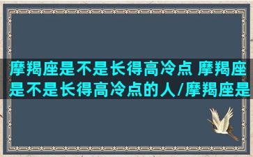 摩羯座是不是长得高冷点 摩羯座是不是长得高冷点的人/摩羯座是不是长得高冷点 摩羯座是不是长得高冷点的人-我的网站